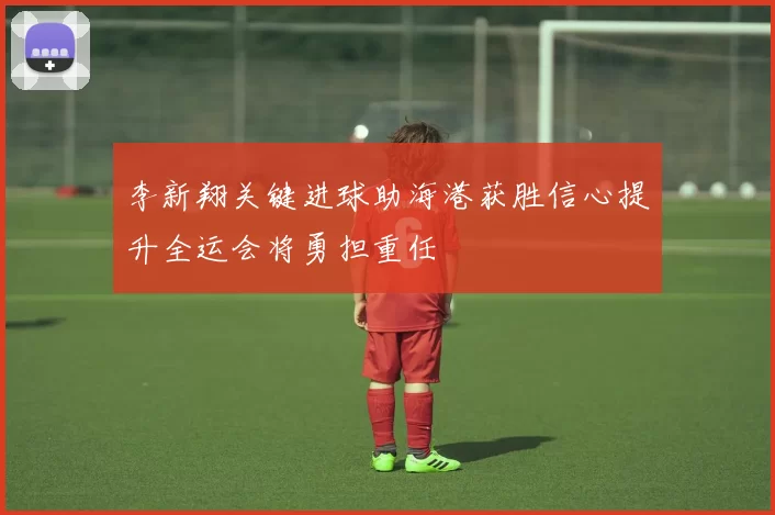 李新翔关键进球助海港获胜信心提升全运会将勇担重任