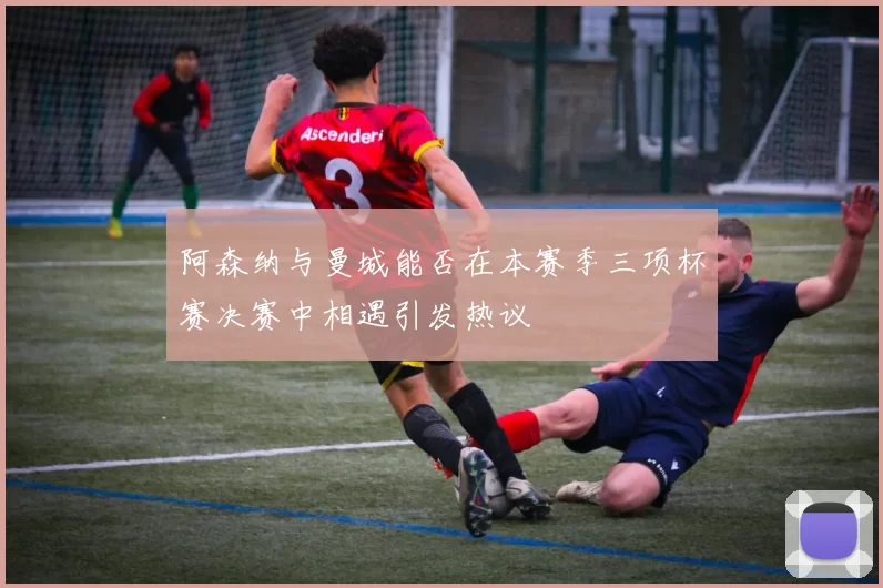 阿森纳与曼城能否在本赛季三项杯赛决赛中相遇引发热议