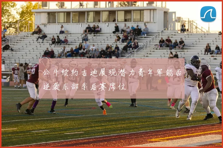 公牛续约吉迪展现潜力青年军能否逆袭东部季后赛席位