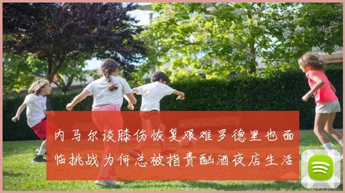 内马尔谈膝伤恢复艰难罗德里也面临挑战为何总被指责酗酒夜店生活