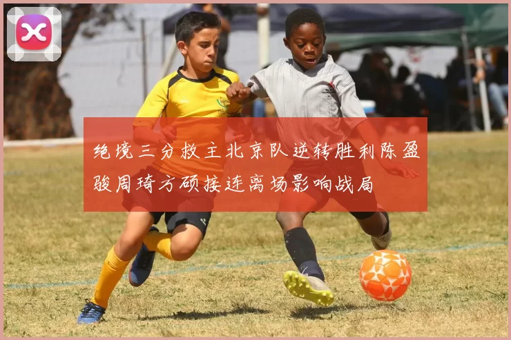 绝境三分救主北京队逆转胜利陈盈骏周琦方硕接连离场影响战局