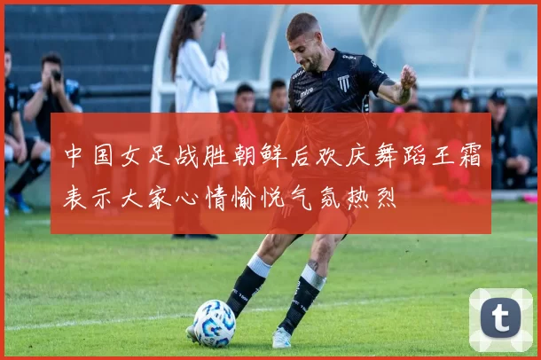 中国女足战胜朝鲜后欢庆舞蹈王霜表示大家心情愉悦气氛热烈