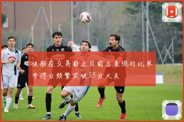 快船在交易截止日前后表现对比单节得分频繁突破35分大关