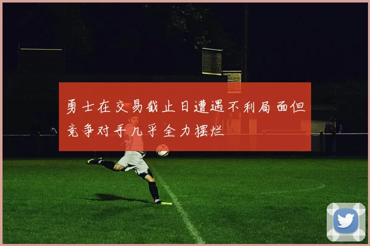 勇士在交易截止日遭遇不利局面但竞争对手几乎全力摆烂