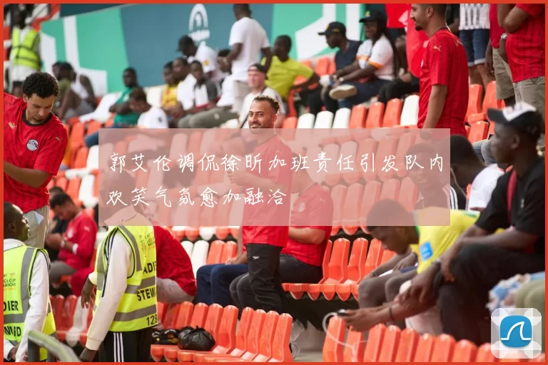 郭艾伦调侃徐昕加班责任引发队内欢笑气氛愈加融洽