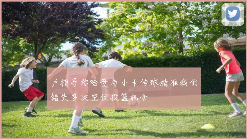 卢指导称哈登与小卡传球精准我们错失多次空位投篮机会