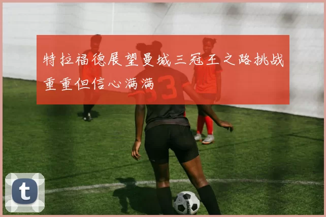 特拉福德展望曼城三冠王之路挑战重重但信心满满