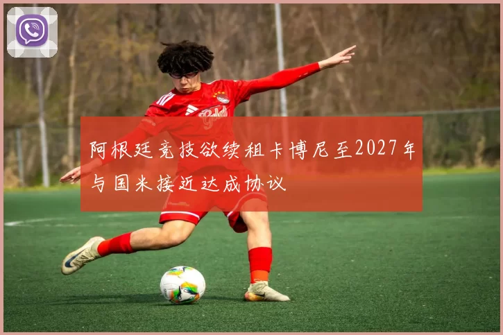 阿根廷竞技欲续租卡博尼至2027年与国米接近达成协议