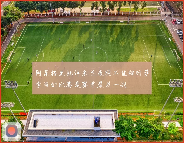 阿莱格里批评米兰表现不佳称对萨索洛的比赛是赛季最差一战