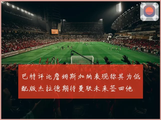 巴特评论詹姆斯加纳表现称其为低配版杰拉德期待曼联未来签回他