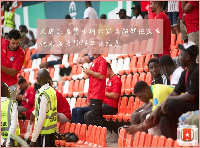 文班亚马赞卡斯尔实力超群但庆幸他未成为2024年状元秀