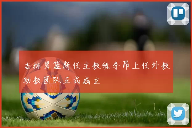 吉林男篮新任主教练李昂上任外教助教团队正式成立