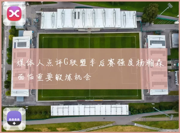 媒体人点评G联盟季后赛强度杨瀚森面临重要锻炼机会