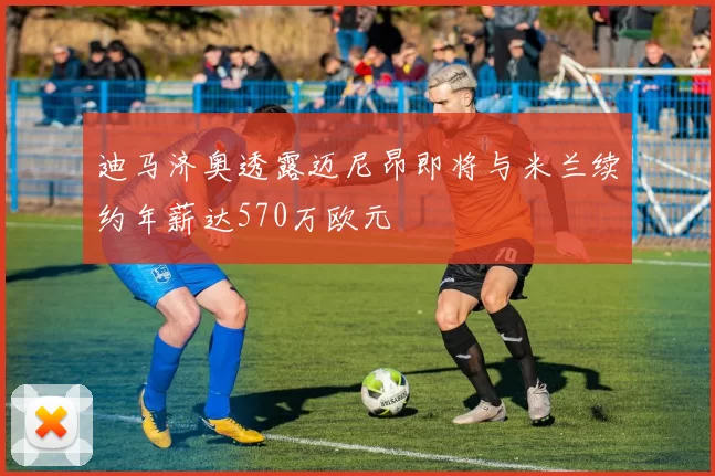 迪马济奥透露迈尼昂即将与米兰续约年薪达570万欧元