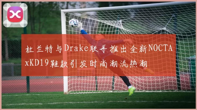 杜兰特与Drake联手推出全新NOCTAxKD19鞋款引发时尚潮流热潮