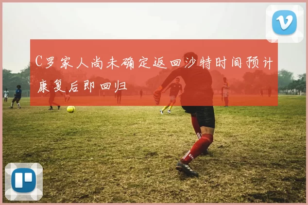 C罗家人尚未确定返回沙特时间预计康复后即回归