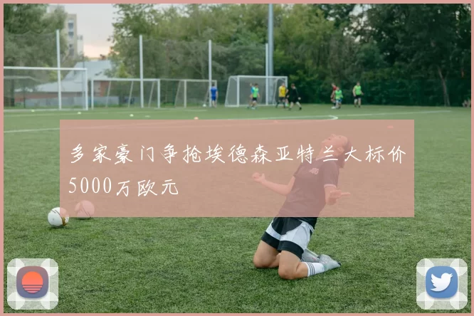 多家豪门争抢埃德森亚特兰大标价5000万欧元