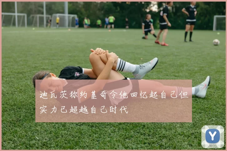 迪瓦茨称约基奇令他回忆起自己但实力已超越自己时代