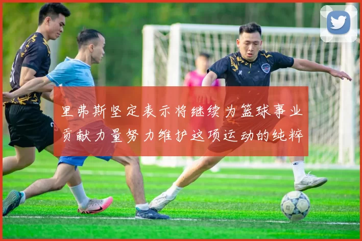 里弗斯坚定表示将继续为篮球事业贡献力量努力维护这项运动的纯粹与发展