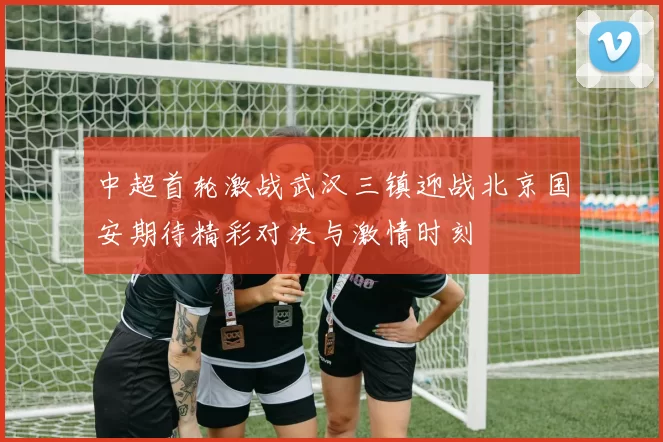 中超首轮激战武汉三镇迎战北京国安期待精彩对决与激情时刻