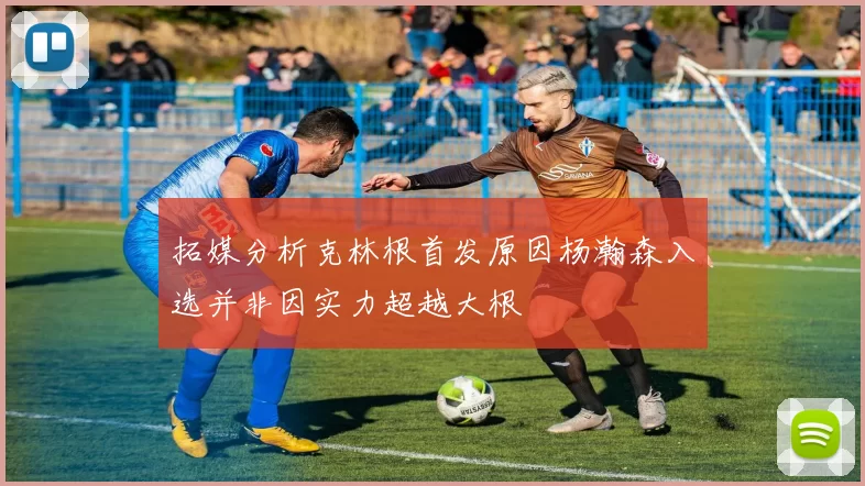拓媒分析克林根首发原因杨瀚森入选并非因实力超越大根