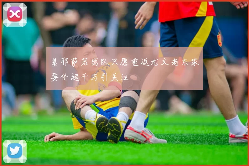 基耶萨若离队只愿重返尤文老东家要价超千万引关注