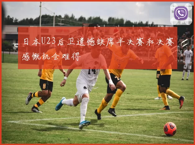 日本U23后卫遗憾缺席半决赛和决赛感慨机会难得
