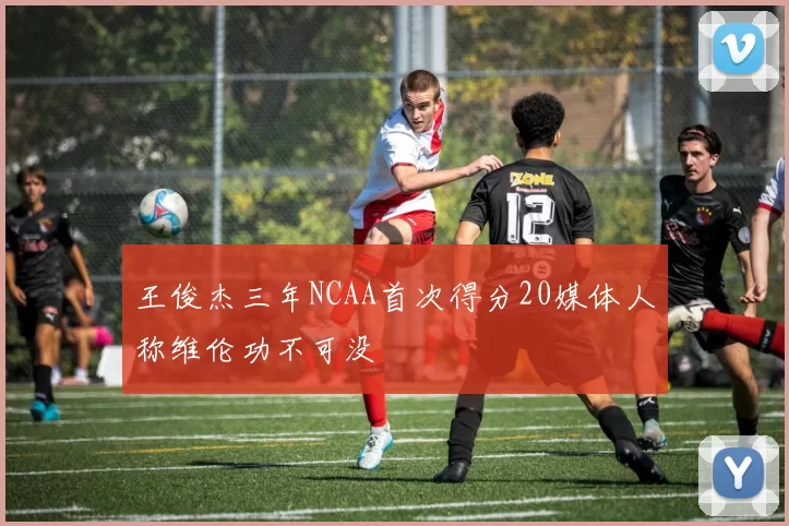 王俊杰三年NCAA首次得分20媒体人称维伦功不可没
